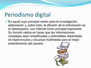 Periodismo digital
 Es aquel cuyo principal medio para la investigación,

elaboración y, sobre todo, la difusión de la información es
el ciberespacio, con Internet como principal exponente.
Su función radica en hacer que las informaciones
complejas sean simplificadas y entendibles dotándolas
de hipervínculos y recursos multimedia para el mejor
entendimiento del usuario.

 