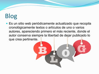 Blog
 Es un sitio web periódicamente actualizado que recopila

cronológicamente textos o artículos de uno o varios
autores, apareciendo primero el más reciente, donde el
autor conserva siempre la libertad de dejar publicado lo
que crea pertinente.

 