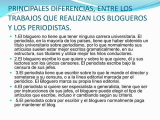 PRINCIPALES DIFERENCIAS, ENTRE LOS
TRABAJOS QUE REALIZAN LOS BLOGUEROS
Y LOS PERIODISTAS.
 1.El bloguero no tiene que tener ninguna carrera universitaria. El






periodista, en la mayoría de los países, tiene que haber obtenido un
titulo universitario sobre periodismo, por lo que normalmente sus
artículos suelen estar mejor escritos gramaticalmente, en su
estructura, sus titulares y utiliza mejor los hilos conductores.
2.El bloguero escribe lo que quiere y sobre lo que quiere, él y sus
lectores son los únicos censores. El periodista escribe bajo la
censura de sus jefes.
3.El periodista tiene que escribir sobre lo que le mande el director y
someterse a su censura, o a la línea editorial marcada por el
periódico. El Bloguero marca su propia línea editorial.
4.El periodista si quiere ser especialista o generalista, tiene que ser
por instrucciones de sus jefes, el bloguero puede elegir el tipo de
artículos que escribe, incluso ir cambiando según su criterio.
5.El periodista cobra por escribir y el bloguero normalmente paga
por mantener el blog.

 