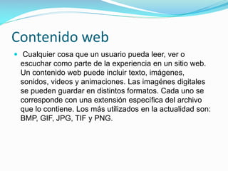 Contenido web
 Cualquier cosa que un usuario pueda leer, ver o

escuchar como parte de la experiencia en un sitio web.
Un contenido web puede incluir texto, imágenes,
sonidos, videos y animaciones. Las imagénes digitales
se pueden guardar en distintos formatos. Cada uno se
corresponde con una extensión específica del archivo
que lo contiene. Los más utilizados en la actualidad son:
BMP, GIF, JPG, TIF y PNG.

 