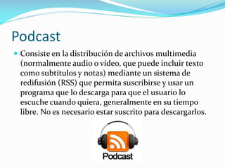 Podcast
 Consiste en la distribución de archivos multimedia

(normalmente audio o vídeo, que puede incluir texto
como subtítulos y notas) mediante un sistema de
redifusión (RSS) que permita suscribirse y usar un
programa que lo descarga para que el usuario lo
escuche cuando quiera, generalmente en su tiempo
libre. No es necesario estar suscrito para descargarlos.

 