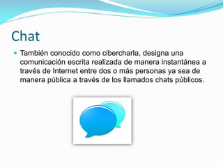 Chat
 También conocido como cibercharla, designa una

comunicación escrita realizada de manera instantánea a
través de Internet entre dos o más personas ya sea de
manera pública a través de los llamados chats públicos.

 