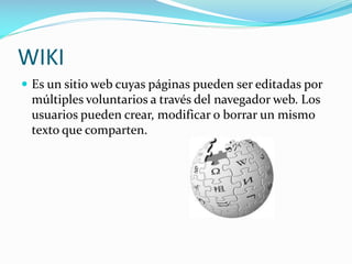 WIKI
 Es un sitio web cuyas páginas pueden ser editadas por

múltiples voluntarios a través del navegador web. Los
usuarios pueden crear, modificar o borrar un mismo
texto que comparten.

 