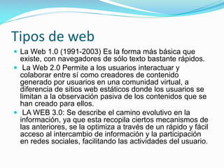 Tipos de web
 La Web 1.0 (1991-2003) Es la forma más básica que

existe, con navegadores de sólo texto bastante rápidos.
 La Web 2.0 Permite a los usuarios interactuar y
colaborar entre sí como creadores de contenido
generado por usuarios en una comunidad virtual, a
diferencia de sitios web estáticos donde los usuarios se
limitan a la observación pasiva de los contenidos que se
han creado para ellos.
 LA WEB 3.0: Se describe el camino evolutivo en la
información, ya que esta recopila ciertos mecanismos de
las anteriores, se la optimiza a través de un rápido y fácil
acceso al intercambio de información y la participación
en redes sociales, facilitando las actividades del usuario.

 
