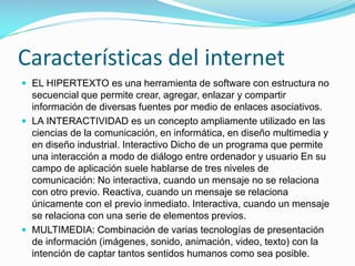 Características del internet
 EL HIPERTEXTO es una herramienta de software con estructura no

secuencial que permite crear, agregar, enlazar y compartir
información de diversas fuentes por medio de enlaces asociativos.
 LA INTERACTIVIDAD es un concepto ampliamente utilizado en las
ciencias de la comunicación, en informática, en diseño multimedia y
en diseño industrial. Interactivo Dicho de un programa que permite
una interacción a modo de diálogo entre ordenador y usuario En su
campo de aplicación suele hablarse de tres niveles de
comunicación: No interactiva, cuando un mensaje no se relaciona
con otro previo. Reactiva, cuando un mensaje se relaciona
únicamente con el previo inmediato. Interactiva, cuando un mensaje
se relaciona con una serie de elementos previos.
 MULTIMEDIA: Combinación de varias tecnologías de presentación
de información (imágenes, sonido, animación, video, texto) con la
intención de captar tantos sentidos humanos como sea posible.

 