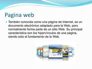Pagina web
 También conocida como una página de Internet, es un

documento electrónico adaptado para la Web, pero
normalmente forma parte de un sitio Web. Su principal
característica son los hipervínculos de una página,
siendo esto el fundamento de la Web.

 