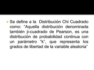  Se define a la Distribución Chi Cuadrado
como: “Aquella distribución denominada
también ji-cuadrado de Pearson, es una
distribución de probabilidad continua con
un parámetro “k”, que representa los
grados de libertad de la variable aleatoria”