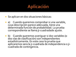  Se aplican en dos situaciones básicas:
a) Cuando queremos comprobar si una variable,
cuya descripción parece adecuada, tiene una
determinada función de probabilidad. La prueba
correspondiente se llama ji-cuadradade ajuste.
b) Cuando queremos averiguar si dos variables (o
dos vías de clasificación) son independientes
estadísticamente. En este caso la prueba que
aplicaremos sera la ji-cuadrada de independencia o ji-
cuadrada de contingencia.