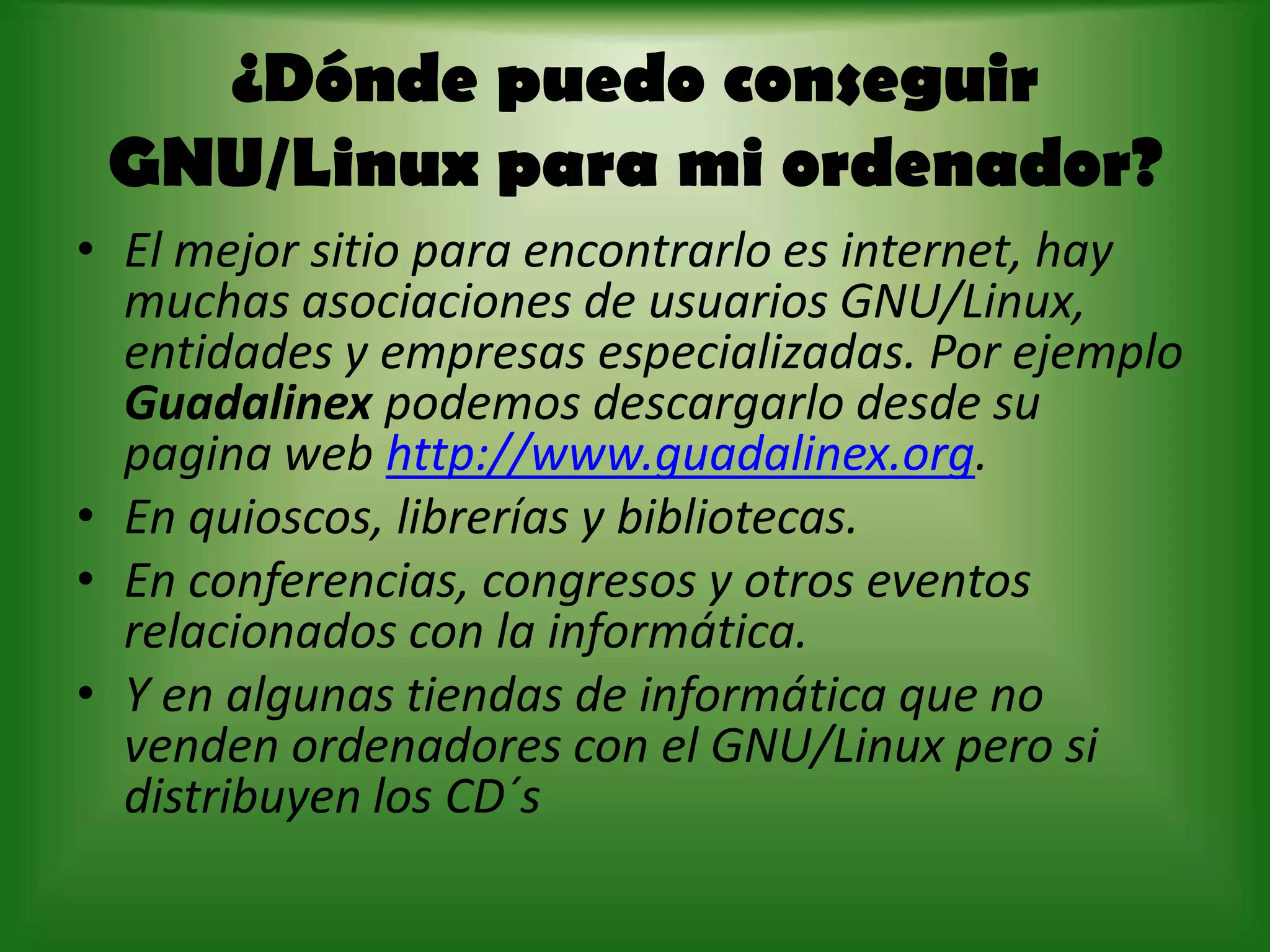 ¿Dónde puedo conseguir GNU/Linux para mi ordenador?El mejor sitio para encontrarlo es internet, hay muchas asociaciones de usuarios GNU/Linux, entidades y empresas especializadas. Por ejemplo  Guadalinexpodemos descargarlo desde su pagina web http://www.guadalinex.org. En quioscos, librerías y bibliotecas. En conferencias, congresos y otros eventos relacionados con la informática.Y en algunas tiendas de informática que no venden ordenadores con el GNU/Linux pero si distribuyen los CD´s