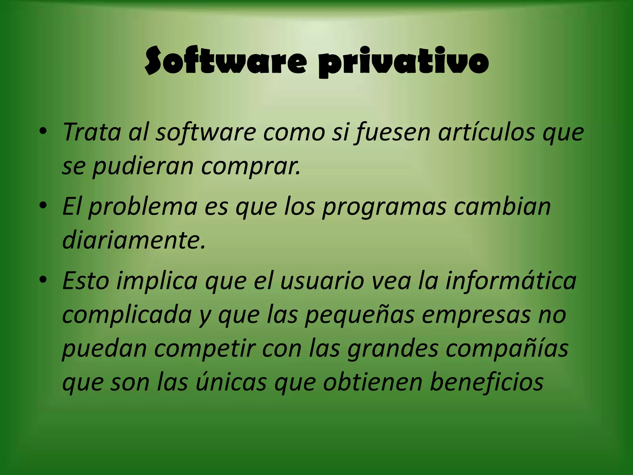 Software privativo Trata al software como si fuesen artículos que se pudieran comprar.El problema es que los programas cambian diariamente. Esto implica que el usuario vea la informática complicada y que las pequeñas empresas no puedan competir con las grandes compañías que son las únicas que obtienen beneficios