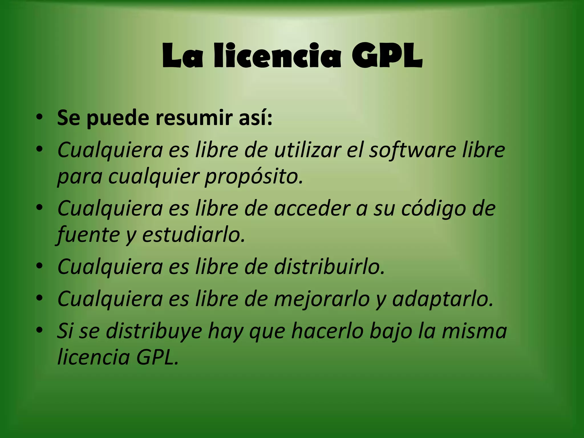 La licencia GPL Se puede resumir así:Cualquiera es libre de utilizar el software libre para cualquier propósito.Cualquiera es libre de acceder a su código de fuente y estudiarlo.Cualquiera es libre de distribuirlo.Cualquiera es libre de mejorarlo y adaptarlo. Si se distribuye hay que hacerlo bajo la misma licencia GPL.