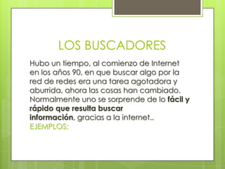 LOS BUSCADORES
Hubo un tiempo, al comienzo de Internet
en los años 90, en que buscar algo por la
red de redes era una tarea agotadora y
aburrida, ahora las cosas han cambiado.
Normalmente uno se sorprende de lo fácil y
rápido que resulta buscar
información, gracias a la internet..
EJEMPLOS:
 