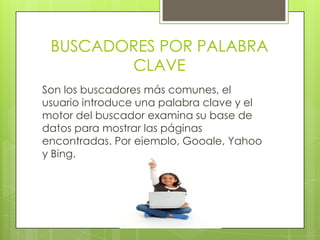 BUSCADORES POR PALABRA
        CLAVE
Son los buscadores más comunes, el
usuario introduce una palabra clave y el
motor del buscador examina su base de
datos para mostrar las páginas
encontradas. Por ejemplo, Google, Yahoo
y Bing.
 