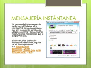 MENSAJERÍA INSTÁNTANEA
La mensajería instantánea es la
evolución del Webchat y los
clientes IRC, tienen la ventaja de
que son mucho más sencillos de
utilizar que el IRC y tienen muchas
más funciones incorporadas que el
simple Webchat.

Existen muchos clientes de
mensajería instantánea, algunos
de los más importantes
son Windows Live
Messenger, Yahoo
Messenger, Google Talk, AOM
EXpress (AOL) o ICQ.
 