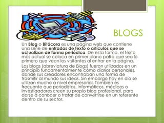 BLOGS
Un Blog o Bitácora es una página web que contiene
una serie de entradas de texto o artículos que se
actualizan de forma periódica. De esta forma, el texto
más actual se coloca en primer plano paRa que sea lo
primero que vean los visitantes al entrar en la página.
Los blogs (abreviatura de Blogs) fueron utilizados en un
principio fundamentalmente como diarios personales,
donde sus creadores encontraban una forma de
trasmitir al mundo sus ideas. Sin embargo hoy en día se
utilizan mucho a nivel empresarial. También es
frecuente que periodistas, informáticos, médicos o
investigadores creen su propio blog profesional, para
darse a conocer o tratar de convertirse en un referente
dentro de su sector.
 