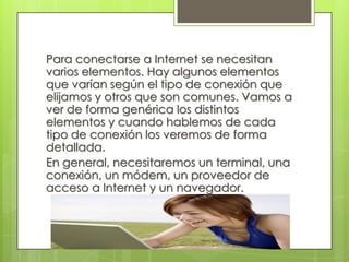 Para conectarse a Internet se necesitan
varios elementos. Hay algunos elementos
que varían según el tipo de conexión que
elijamos y otros que son comunes. Vamos a
ver de forma genérica los distintos
elementos y cuando hablemos de cada
tipo de conexión los veremos de forma
detallada.
En general, necesitaremos un terminal, una
conexión, un módem, un proveedor de
acceso a Internet y un navegador.
 