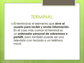 TERMINAL
 Elterminal es el elemento que sirve al
  usuario para recibir y enviar información.
  En el caso más común el terminal es
  un ordenador personal de sobremesa o
  portátil, pero también puede ser una
  televisión con teclado o un teléfono
  móvil.
 