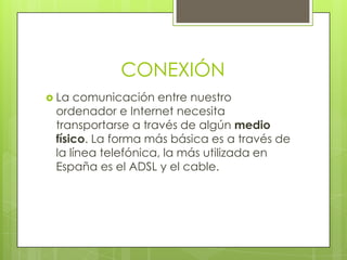 CONEXIÓN
 La comunicación entre nuestro
 ordenador e Internet necesita
 transportarse a través de algún medio
 físico. La forma más básica es a través de
 la línea telefónica, la más utilizada en
 España es el ADSL y el cable.
 