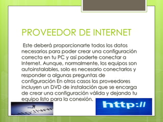 PROVEEDOR DE INTERNET
 Este deberá proporcionarte todos los datos
necesarios para poder crear una configuración
correcta en tu PC y así poderte conectar a
Internet. Aunque, normalmente, los equipos son
autoinstalables, solo es necesario conectarlos y
responder a algunas preguntas de
configuración En otros casos los proveedores
incluyen un DVD de instalación que se encarga
de crear una configuración válida y dejando tu
equipo listo para la conexión.
 