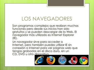 LOS NAVEGADORES
Son programas complejos que realizan muchas
funciones pero desde sus inicios han sido
gratuitos y se pueden descargar de la Web. El
navegador más utilizado es Internet Explorer
(IE).
Un navegador sirve para acceder a
Internet, pero también puedes utilizar IE sin
conexión a Internet para ver páginas web que
tengas grabadas en el disco duro, en un
CD, DVD u otro dispositivo.
 