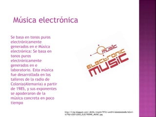 Música electrónica
Se basa en tonos puros
electrónicamente
generados en e Música
electrónica: Se basa en
tonos puros
electrónicamente
generados en e
laboratorio. Esta música
fue desarrollada en los
talleres de la radio de
Colonia(Alemania) a partir
de 1985, y sus exponentes
se apoderaron de la
música concreta en poco
tiempo
http://3.bp.blogspot.com/_BjiVA_1myU4/TP1Cr-amD1I/AAAAAAAAABs/bGm1-
tLT9jI/s320/LOGO_ELECTRONIC_MUSIC.jpg
 