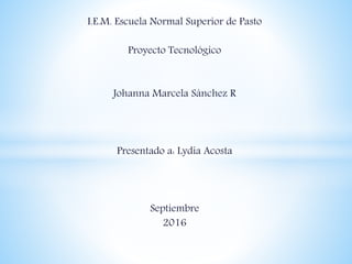 I.E.M. Escuela Normal Superior de Pasto
Proyecto Tecnológico
Johanna Marcela Sánchez R
Presentado a: Lydia Acosta
Septiembre
2016
 