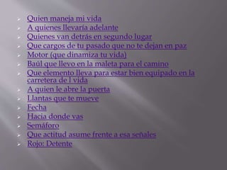  Quien maneja mi vida
 A quienes llevaría adelante
 Quienes van detrás en segundo lugar
 Que cargos de tu pasado que no te dejan en paz
 Motor (que dinamiza tu vida)
 Baúl que llevo en la maleta para el camino
 Que elemento lleva para estar bien equipado en la
carretera de l vida
 A quien le abre la puerta
 Llantas que te mueve
 Fecha
 Hacia donde vas
 Semáforo
 Que actitud asume frente a esa señales
 Rojo: Detente
 