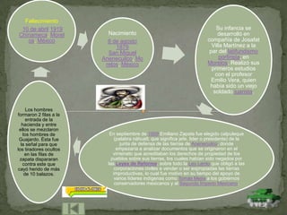 Fallecimiento
 10 de abril 1919                                                             Su infancia se
Chinameca, Morel          Nacimiento                                           desarrolló en
   os, México             8 de agosto                                     compañía de Josafat
                             1879                                           Villa Martínez a la
                          San Miguel                                       par del latifundismo
                        Anenecuilco, Mo                                         porfirista, en
                         relos, México                                    Morelos. Realizó sus
                                                                            primeros estudios
                                                                              con el profesor
                                                                            Emilio Vera, quien
                                                                           había sido un viejo
                                                                             soldado juarista.


      Los hombres
formaron 2 filas a la
      entrada de la
   hacienda y entre
 ellos se mezclaron
    los hombres de         En septiembre de 1909 Emiliano Zapata fue elegido calpuleque
 Guajardo. Ésta fue           (palabra náhuatl, que significa jefe, lider o presidente) de la
  la señal para que              junta de defensa de las tierras de Anenecuilco, donde
los tiradores ocultos          empezaría a analizar documentos que se originaron en el
     en las filas de         virreinato que acreditaban los derechos de propiedad de los
 zapata dispararan          pueblos sobre sus tierras, los cuales habían sido negados por
   contra este que        las Leyes de Reforma, sobre todo la Ley Lerdo que obligó a las
cayó herido de más            corporaciones civiles a vender o ser expropiadas las tierras
     de 10 balazos.          improductivas, lo cual fue motivo en su tiempo del apoyo de
                              varios líderes indígenas como Tomás Mejía a los gobiernos
                              conservadores mexicanos y al Segundo Imperio Mexicano.
 
