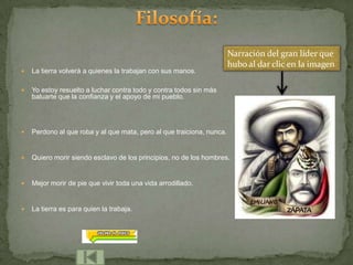 Narración del gran líder que
                                                                       hubo al dar clic en la imagen
   La tierra volverá a quienes la trabajan con sus manos.

   Yo estoy resuelto a luchar contra todo y contra todos sin más
    baluarte que la confianza y el apoyo de mi pueblo.




   Perdono al que roba y al que mata, pero al que traiciona, nunca.


   Quiero morir siendo esclavo de los principios, no de los hombres.


   Mejor morir de pie que vivir toda una vida arrodillado.


   La tierra es para quien la trabaja.
 