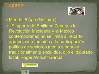  Mérida, 8 Ago (Notimex).
 - El aporte de Emiliano Zapata a la
 Revolución Mexicana y al México
 contemporáneo no se limita al reparto
 agrario, sino también a la participación
 política de sectores medio y popular
 tradicionalmente excluidos, dijo el diputado
 local, Roger Alcocer García.
 