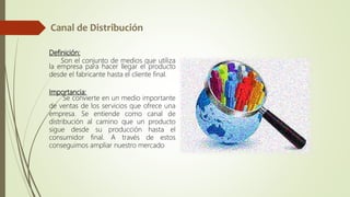 Definición:
Son el conjunto de medios que utiliza
la empresa para hacer llegar el producto
desde el fabricante hasta el cliente final.
Importancia:
Se convierte en un medio importante
de ventas de los servicios que ofrece una
empresa. Se entiende como canal de
distribución al camino que un producto
sigue desde su producción hasta el
consumidor final. A través de estos
conseguimos ampliar nuestro mercado
 