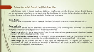 A la hora de elegir el tipo de canal que debemos emplear, de entre las diversas formas de distribución
por las que puede optar la empresa, existe una división básica, en función de la estructura, medida por la
longitud de canal o número de intermediarios de diferente naturaleza:
Canal directo
El fabricante asume todas las funciones de distribución hasta la puesta en manos del consumidor.
Canal indirecto
El fabricante decide recurrir a terceros, los intermediarios, para hacer llegar su producto a sus clientes.
Podemos diferenciar varios tipos básicos de canales indirectos:
• Canal corto: el productor se apoya en un único tipo de intermediario, generalmente minoristas (venden
(venden directamente al consumidor final).
• Canal tradicional o convencional: se caracteriza porque entre el fabricante y el consumidor existen dos
niveles de intermediarios: mayoristas (no venden directamente al consumidor final) y minoristas.
• Canal largo: se da cuando hay tres o más tipos de intermediarios. En España, por ejemplo, lo
constituyen: el canal de productos agrícolas y pesqueros, así como la venta de inmuebles por
promotoras inmobiliarias en el extranjero.
 
