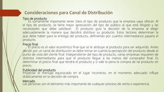 Tipo de producto
Es sumamente importante tener claro el tipo de producto que la empresa vaya ofrecer. Al
el tipo de producto, se tiene mejor apreciación del tipo de público al que está dirigido y las
necesidades que debe satisfacer. El producto guía la decisión de la empresa al elegir
adecuadamente la manera que decidirá distribuir su producto. Estos factores determinan la
que debe haber para la entrega del producto, definiendo por cuantos intermediarios pasaría el
producto.
Precio final
El precio es el valor económico final que se le atribuye al producto para ser adquirido. Antes
decidir por un canal de distribución se debe tomar en cuenta la percepción del producto desde el
punto de vista del cliente final. Independiente del tipo de producto, varias empresas requieren de
distintos intermediarios para que el producto llegue a las manos del comprador final. Es
determinar el precio final que tendrá el producto y si vale la pena la compra de tal producto en
precio.
Publicidad del producto
Proyectar el mensaje equivocado en el lugar incorrecto, en el momento adecuado influye
drásticamente en la decisión de compra.
Mercado
Las personas son el elemento más importante de cualquier proceso de venta o experiencia.
 