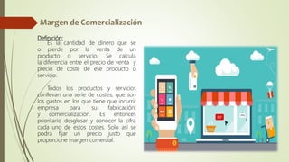 Definición:
Es la cantidad de dinero que se
o pierde por la venta de un
producto o servicio. Se calcula
la diferencia entre el precio de venta y
precio de coste de ese producto o
servicio.
Todos los productos y servicios
conllevan una serie de costes, que son
los gastos en los que tiene que incurrir
empresa para su fabricación,
y comercialización. Es entonces
prioritario desglosar y conocer la cifra
cada uno de estos costes. Solo así se
podrá fijar un precio justo que
proporcione margen comercial.
 