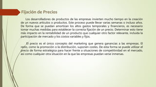 Los desarrolladores de productos de las empresas invierten mucho tiempo en la creación
de un nuevos artículos o productos. Este proceso puede llevar varias semanas o incluso años.
De forma que se puedan amortizan los altos gastos temporales y financieros, es necesario
tomar muchas medidas para establecer la correcta fijación de un precio. Determinar esto tiene
más impacto en la rentabilidad de un producto que cualquier otro factor relevante, incluida la
participación de mercado y los costos variables y fijos.
El precio es el único concepto del marketing que genera ganancias a las empresas. El
resto, como la promoción o la distribución, suponen costes. De esta forma se puede utilizar el
precio de forma estratégica para hacer frente a situaciones de competitividad en el mercado,
así como cualquier otra situación en la que las empresas puedan verse inmersas.
 