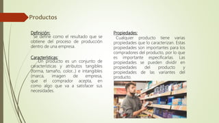 Definición:
Se define como el resultado que se
obtiene del proceso de producción
dentro de una empresa.
Características:
Un producto es un conjunto de
características y atributos tangibles
(forma, tamaño, color...) e intangibles
(marca, imagen de empresa,
que el comprador acepta, en
como algo que va a satisfacer sus
necesidades.
Propiedades:
Cualquier producto tiene varias
propiedades que lo caracterizan. Estas
propiedades son importantes para los
compradores del producto, por lo que
es importante especificarlas. Las
propiedades se pueden dividir en
propiedades del producto y
propiedades de las variantes del
producto.
 