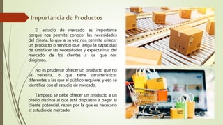 El estudio de mercado es importante
porque nos permite conocer las necesidades
del cliente, lo que a su vez nos permite ofrecer
un producto o servicio que tenga la capacidad
de satisfacer las necesidades y expectativas del
mercado, de los clientes a los que nos
dirigimos.
No es prudente ofrecer un producto que no
se necesita, o que tiene características
diferentes a las que el público requiere, y eso se
identifica con el estudio de mercado.
Tampoco se debe ofrecer un producto a un
precio distinto al que está dispuesto a pagar el
cliente potencial, razón por la que es necesario
el estudio de mercado.
 