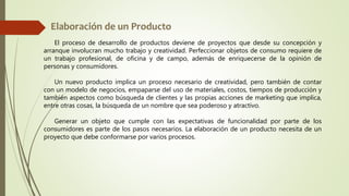 El proceso de desarrollo de productos deviene de proyectos que desde su concepción y
arranque involucran mucho trabajo y creatividad. Perfeccionar objetos de consumo requiere de
un trabajo profesional, de oficina y de campo, además de enriquecerse de la opinión de
personas y consumidores.
Un nuevo producto implica un proceso necesario de creatividad, pero también de contar
con un modelo de negocios, empaparse del uso de materiales, costos, tiempos de producción y
también aspectos como búsqueda de clientes y las propias acciones de marketing que implica,
entre otras cosas, la búsqueda de un nombre que sea poderoso y atractivo.
Generar un objeto que cumple con las expectativas de funcionalidad por parte de los
consumidores es parte de los pasos necesarios. La elaboración de un producto necesita de un
proyecto que debe conformarse por varios procesos.
 