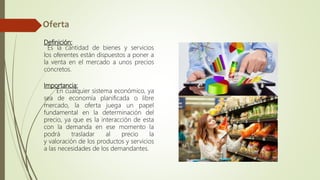 Definición:
Es la cantidad de bienes y servicios
los oferentes están dispuestos a poner a
la venta en el mercado a unos precios
concretos.
Importancia:
En cualquier sistema económico, ya
sea de economía planificada o libre
mercado, la oferta juega un papel
fundamental en la determinación del
precio, ya que es la interacción de esta
con la demanda en ese momento la
podrá trasladar al precio la
y valoración de los productos y servicios
a las necesidades de los demandantes.
 