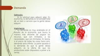 Definición:
Es la solicitud para adquirir algo. En
economía, la demanda es la cantidad total
de un bien o servicio que la gente desea
adquirir.
Importancia:
La demanda es muy analizada en el
estudio de la economía, que busca la
manera más eficiente de asignar los
recursos, que son limitados, a las
necesidades, que son ilimitadas. En teoría,
si el precio de todas las cosas fuera cero,
demanda sería infinita. La parte opuesta a
la demanda (lo que la gente desea
adquirir), es la oferta (lo que los
productores están dispuestos a poner a la
venta).
 