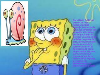 •   Gary (Gato Cat) Es el
    caracol de mar,
    mascota de Bob
    Esponja. Dentro de la
    serie, los caracoles son
    análogos a los gatos,
    por lo que Gary casi
    siempre vocaliza como
    un felino. A pesar de
    esto, otros personajes
    pueden entender y
    comunicarse con él.
    Representado como
    un personaje sensato,
    Gary a veces sirve
    como una voz de la
    razón de Bob Esponja,
    y resuelve los
    problemas que su
    propietario no puede.
 