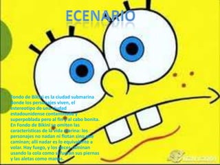 •   Fondo de Bikini es la ciudad submarina
    donde los personajes viven, el
    estereotipo de una ciudad
    estadounidense contaminada y
    superpoblada pero al fin y al cabo bonita.
    En Fondo de Bikini se omiten las
    características de la vida marina: los
    personajes no nadan ni flotan sino que
    caminan; allí nadar es lo equivalente a
    volar. Hay fuego, y los peces caminan
    usando la cola como si fueran sus piernas
    y las aletas como manos.
 