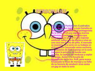 • Bob Esponja Pantalones Cuadrados
  ( Tom Kenny en inglés y Luis Carreño en
  latinoamérica actual) es el protagonista
  de la serie. Él es una esponja marina
  optimista, graciosa, y enérgica que
  físicamente se parece a una esponja
  artificial, como una de cocina y vive en
  una casa con forma de piña. A menudo
  se muestra en la serie en su trabajo en
  el Crustáceo Cascarudo como cocinero.
  Las aficiones de Bob Esponja en la serie
  incluyen la práctica de karate con
  Arenita, la captura de medusas y soplar
  burbujas. Asiste a la Escuela de
  Navegación de la Sra. Puff, pero nunca
  ha pasado la clase de manejo y su falta
  de su licencia de conducir sirve como
  un gag en toda la serie
 
