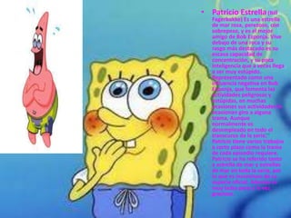 • Patricio Estrella (Bill
   Fagerbakke) Es una estrella
   de mar rosa, perezoso, con
   sobrepeso, y es el mejor
   amigo de Bob Esponja. Vive
   debajo de una roca y su
   rasgo más destacado es su
   escasa capacidad de
   concentración, y su poca
   inteligencia que a veces llega
   a ser muy estúpido.
   Representado como una
   influencia negativa en Bob
   Esponja, que fomenta las
   actividades peligrosas y
   estúpidas, en muchas
   ocasiones sus actividades le
   ocasionan giro a alguna
   trama. Aunque
   normalmente es
   desempleado en todo el
   transcurso de la serie,
   Patricio tiene varios trabajos
   a corto plazo como la trama
   de cada episodio requiere.
   Patricio se ha referido tanto
   a estrella de mar y estrellas
   de mar en toda la serie, por
   lo que es inconcluso de su
   especie oficial. Además es
   muy bobo pero a la vez
   gracioso.
 