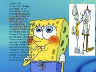 • Calamardo
  Tentáculos (Rodger
  Bumpass) Es un
  decadente vecino
  cefalópodo de Bob
  Esponja y Patricio.
  Calamardo se ha
  referido como un
  calamar por el creador
  de la serie. Vive en
  una casa con forma de
  un Moai de Isla de
  Pascua. Trabaja como
  cajero en el Crustáceo
  Cascarudo, un trabajo
  que no le gusta. Bob
  Esponja y Patricio lo
  consideran su amigo,
  aunque él los odia;
  pero en el fondo los
  quiere. Su sueño es ser
  un excelente músico,
  clarinetista, o pintor.
 