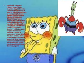 •   Eugenio H. Cangrejo
    (Clancy Brown) Es un
    cangrejo muy codicioso y
    tacaño con el dinero que
    gana (a veces incluso hasta
    el punto de la locura) y
    detesta gastarlo. Él es el
    dueño del Crustáceo
    Cascarudo, así como
    empresario y jefe de Bob
    Esponja y Calamardo. El
    egoísmo y codicia de Don
    Cangrejo es tan extremo
    que antropomorfiza
    dinero, y actúa con poco
    respeto hacia otras
    personas cuando se
    enfrentan a perder dinero
    e incluso utiliza a Bob
    Esponja en sus planes de
    ganar más dinero, pero
    termina siendo traicionado
    y humillado por el que
    termina perdiendo todo el
    dinero que ganó.
 
