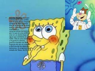 •   Arenita Mejillas (Carolyn
    Lawrence) Es una ardilla
    que es otra de los mejores
    amigos de Bob Esponja.
    Ella es la única de la serie
    que es mamífero y posee
    cualidades y
    características terrestres,
    por lo que es una ardilla y
    vive en un domo bajo el
    agua que contiene un gran
    roble. Ella es una científica
    y le gusta la ciencia,
    practica karate con Bob
    Esponja de vez en cuando,
    y disfruta de los deportes
    extremos. Es originaria del
    estado de Texas, de EE.UU.
 