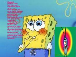 •   Sheldon J.
    Plankton (Doug
    Lawrence) es un
    copépodo plancton
    verde.
    Originalmente, este
    personaje fue diseñado
    como un villano plano
    recurrente que
    ocasionalmente
    irrumpiría en la rutina
    para crear algunas
    situaciones
    caóticas, pero la
    popularidad de
    Plankton le ha
    asegurado un puesto
    fijo en el elenco de
    personajes habituales
    de la serie. Él es el rival
    de Don Cangrejo
    empresarialmente. Es
    propietario del balde de
    bocados (Cubo de cebo
    en España).
 