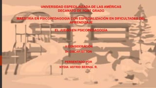 UNIVERSIDAD ESPECILAIZADA DE LAS AMÉRICAS
DECANATO DE POST GRADO
MAESTRÍA EN PSICOPEDAGOGIA CON ESPECIALIZACIÓN EN DIFICULTADES DEL
APRENDIZAJE
EL JUEGO EN PSICOPEDAGOGÍA
A CONSIDERACIÓN
Dr. OSCAR SITTON
PERSENTADO POR
NYDIA ASTRID BERNAL R.
 