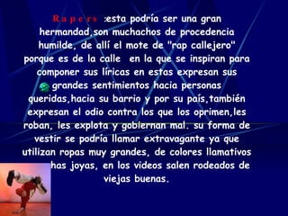 Rapers   : esta podría ser una gran hermandad,son muchachos de procedencia humilde, de allí el mote de "rap callejero" porque es de la calle  en la que se inspiran para componer sus líricas en estas expresan sus grandes sentimientos hacia personas queridas,hacia su barrio y por su país,también expresan el odio contra los que los oprimen,les roban, les explota y gobiernan mal. su forma de vestir se podría llamar extravagante ya que utilizan ropas muy grandes, de colores llamativos y muchas joyas, en los videos salen rodeados de viejas buenas. 